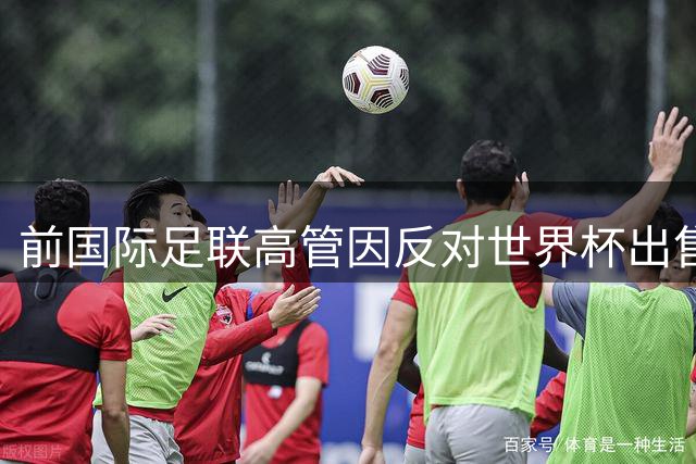 前国际足联高管因反对世界杯出售遭解职，发表告别感言