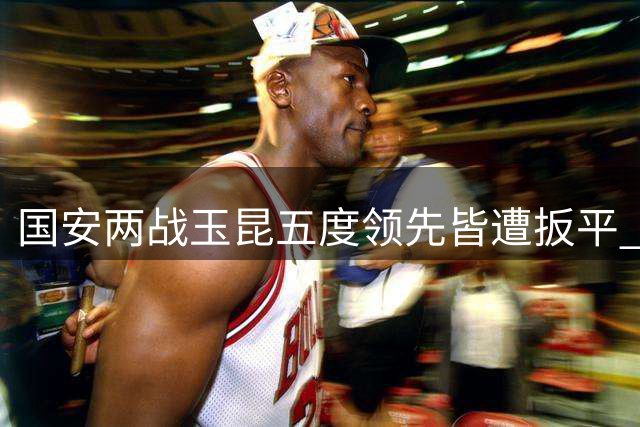 国安两战玉昆五度领先皆遭扳平 两次补时失分痛失胜局