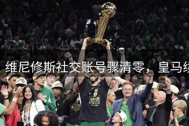 维尼修斯社交账号骤清零，皇马续约陷入僵局，阿森纳或祭出重磅报价