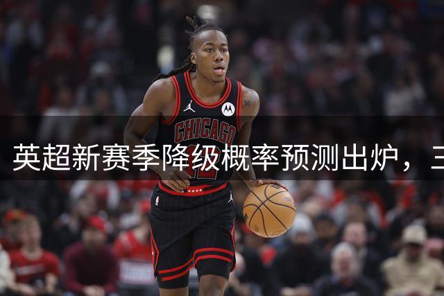 英超新赛季降级概率预测出炉，三支球队成焦点