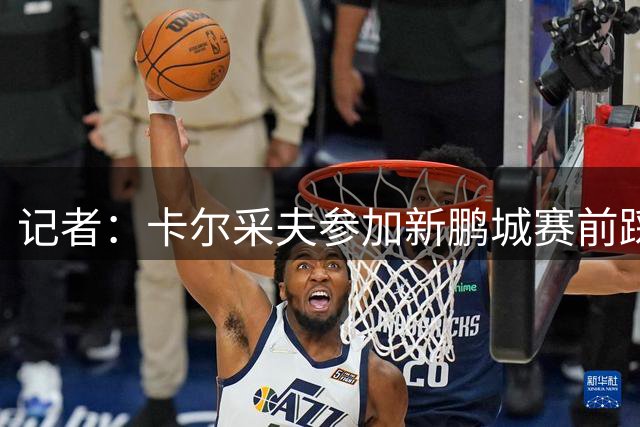 记者：卡尔采夫参加新鹏城赛前踩场，此前球员已缺席近一个月