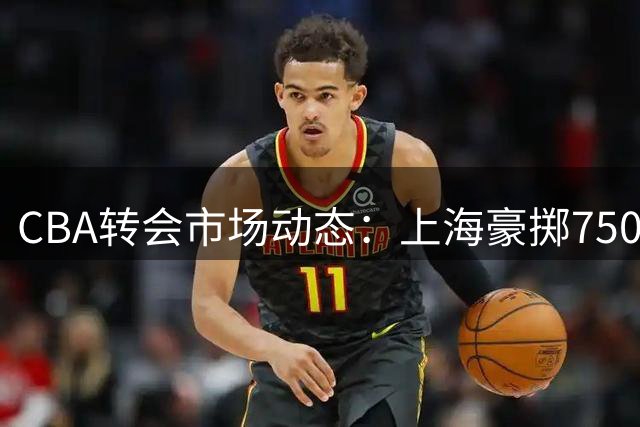 CBA转会市场动态：上海豪掷7500万追胡金秋，辽宁锁定前三外援，北控放弃新秀签约