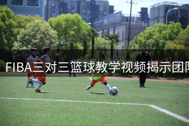 FIBA三对三篮球教学视频揭示团队配合关键时机
