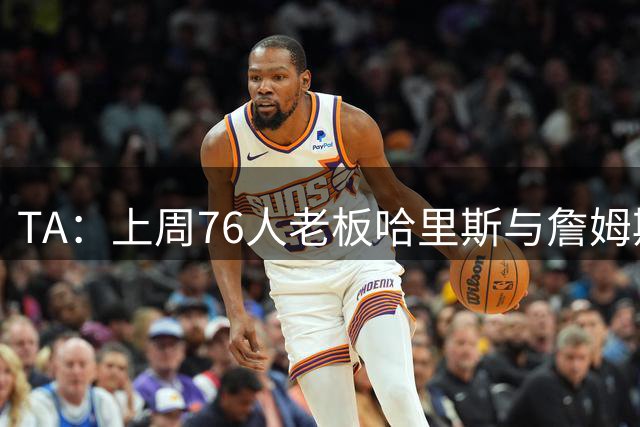 TA：上周76人老板哈里斯与詹姆斯短暂会面 称费城张开双臂欢迎他